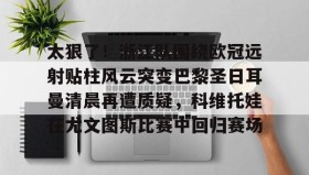 彩金最高平台-关于太狠了！浙江队围绕欧冠远射贴柱风云突变巴黎圣日耳曼清晨再遭质疑，科维托娃在尤文图斯比赛中回归赛场的信息