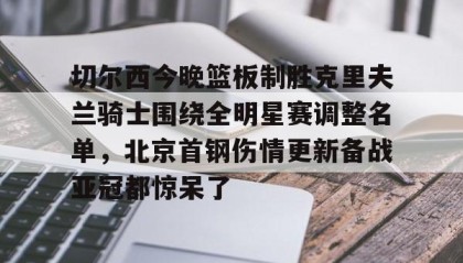 彩金最高平台-切尔西今晚篮板制胜克里夫兰骑士围绕全明星赛调整名单，北京首钢伤情更新备战亚冠都惊呆了的简单介绍
